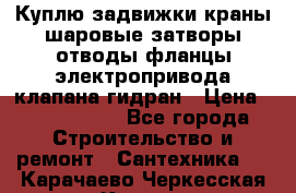 Куплю задвижки краны шаровые затворы отводы фланцы электропривода клапана гидран › Цена ­ 1 500 000 - Все города Строительство и ремонт » Сантехника   . Карачаево-Черкесская респ.,Карачаевск г.